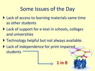 Some Issues of the Day Lack of access to learning materials same time as other students Lack of support for e-text in schools, colleges and universities Technology helpful but not always available.  Lack of independence for print impaired students  1 in 8  
