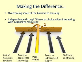 Making the Difference … Overcoming some of the barriers to learning Independence through  “Personal choice when interacting with supportive resources”  Lack of Accessible textbooks Access to appropriate technology Pupil centric Access to individualised support Staff time and training 