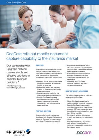 DocCare rolls out mobile document
capture capability to the insurance market
Objective
To let insurance claimants use mobile
devices to capture and submit pro-
cess-ready images of claim forms and
other documents to DocCare for
processing. The chosen solution must:
•	Deliver a simple, easy-to-use mobile
application requiring no consumer
training or expertise
•	Deliver high quality, low overhead
images for data capture and down-
stream processing
•	Enable interactive control of the
customer engagement experience
•	Provide DocCare’s insurance
provider customers with unified
system management, security
management and comprehensive
usage analytics
Proposed Solution
An automated mobile capture App
developed with Spigraph Network and
based on CumulusPro image capture
technology. The system consists of:
•	A consumer-downloadable App –
cAPPture - for both iOS and Android
platforms, plus a web-based solution
for PC-attached scanners
•	An administration suite hosted on
Microsoft Azure cloud services
•	Customised usage analytics and
dashboards
•	Integration with DocCare’s
­customer’s security and client
management systems
Most important advantages
The solution has a number of important
advantages for DocCare:
•	Allows DocCare to stay ahead of
rapidly changing consumer behaviour
•	Extends DocCare’s image quality
control standards out to the end-user
•	Improves OCR data conversion rates
for mobile-captured images from less
than 10% to over 80%
•	Significantly reduces data capture
re-work and document re-submission
costs
•	Very rapid deployment of the com-
plete solution to new DocCare
customers, measured in hours rather
than days or weeks
Case Study | DocCare
“Our partnership with
Spigraph Network
creates simple and
effective solutions to
complex business
problems.”
Johan Scherpenborg,
General Manager, DocCare
 