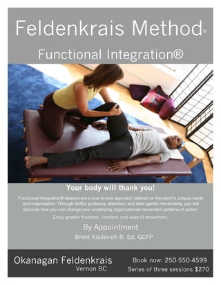 Your body will thank you!
Functional Integration® lessons are a one-to-one approach tailored to the client’s unique needs
and organization. Through skillful guidance, attention, and slow gentle movements, you will
discover how you can change your underlying organizational movement patterns of action.
Enjoy greater freedom, comfort, and ease of movement.
By Appointment
Okanagan Feldenkrais Book now: 250-550-4599
Feldenkrais Method®
Functional Integration®
Vernon BC
Brent Kisilevich B. Ed, GCFP
Series of three sessions $270
 