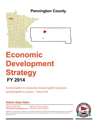 Economic
Development
Strategy
FY 2014
Coming together is a beginning; keeping together is progress;
working together is success. – Henry Ford
Pennington County
Edwin Dale Hahn
Tel ((218) 686-3970
edwin.dale.hahn@gmail.com
504 Arnold Avenue South
Thief River Falls, MN 56701
Disclaimer: This document is a proof and is by no means comprehensive. All forward looking statements are projections and not matter
of fact. The views and opinions expressed are the author’s and are not representative of Jobs, Inc., the City of Thief River Falls, or
Pennington County.
 