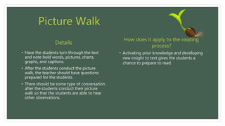 Picture Walk
• Have the students turn through the text
and note bold words, pictures, charts,
graphs, and captions.
• After the students conduct the picture
walk, the teacher should have questions
prepared for the students.
• There should be some type of conversation
after the students conduct their picture
walk so that the students are able to hear
other observations.
• Activating prior knowledge and developing
new insight to text gives the students a
chance to prepare to read.
Details
How does it apply to the reading
process?
 