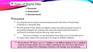  Types of Digital Data
1. Structured
2. Unstructured
3. Semi-structured
 Structured
 Any data that can be stored, accessed and processed in the form of fixed format
is termed as a 'structured' data.
 Over the period of time, talent in computer science has achieved greater success in
developing techniques for working with such kind of data (where the format is
well known in advance) and also deriving value out of it.
 However, nowadays, we are foreseeing issues when a size of such data grows
to a huge extent, typical sizes are being in the range of multiple zettabytes.
 Do you know? 1021 bytes equal to 1 zettabyte or one billion terabytes forms a zettabyte.
Looking at these figures one can easily understand why the name Big Data is
given and imagine the challenges involved in its storage and processing.
 