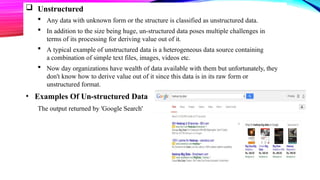  Unstructured
 Any data with unknown form or the structure is classified as unstructured data.
 In addition to the size being huge, un-structured data poses multiple challenges in
terms of its processing for deriving value out of it.
 A typical example of unstructured data is a heterogeneous data source containing
a combination of simple text files, images, videos etc.
 Now day organizations have wealth of data available with them but unfortunately, they
don't know how to derive value out of it since this data is in its raw form or
unstructured format.
• Examples Of Un-structured Data
The output returned by 'Google Search'
 
