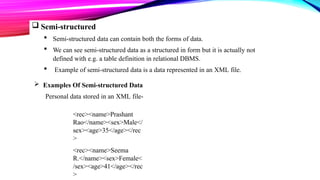  Semi-structured
 Semi-structured data can contain both the forms of data.
 We can see semi-structured data as a structured in form but it is actually not
defined with e.g. a table definition in relational DBMS.
 Example of semi-structured data is a data represented in an XML file.
 Examples Of Semi-structured Data
Personal data stored in an XML file-
<rec><name>Prashant
Rao</name><sex>Male</
sex><age>35</age></rec
>
<rec><name>Seema
R.</name><sex>Female<
/sex><age>41</age></rec
>
 