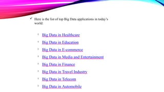  Here is the list of top Big Data applications in today’s
world:

Big Data in Healthcare

Big Data in Education

Big Data in E-commerce

Big Data in Media and Entertainment

Big Data in Finance

Big Data in Travel Industry

Big Data in Telecom

Big Data in Automobile
 