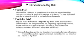  Introduction to Big Data
What is Data?
The quantities, characters, or symbols on which operations are performed by a
computer, which may be stored and transmitted in the form of electrical signals and
recorded on magnetic, optical, or mechanical recording media.
What is Big Data?
Big Data is also data but with a huge size. Big Data is a term used to describe a
collection of data that is huge in volume and yet growing exponentially with time.
In short such data is so large and complex that none of the traditional data
management tools are able to store it or process it efficiently.
“Extremely large data sets that may be analyzed computationally to reveal patterns ,
trends and association, especially relating to human behavior and interaction
are known as Big Data.”
 