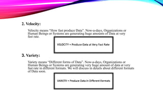 2. Velocity:
Velocity means “How fast produce Data”. Now-a-days, Organizations or
Human Beings or Systems are generating huge amounts of Data at very
fast rate.
3. Variety:
Variety means “Different forms of Data”. Now-a-days, Organizations or
Human Beings or Systems are generating very huge amount of data at very
fast rate in different formats. We will discuss in details about different formats
of Data soon.
 