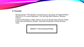 4. Veracity
Veracity means “The Quality or Correctness or Accuracy of Captured Data”.
Out of 4Vs, it is most important V for any Big Data Solutions. Because
without
Correct Information or Data, there is no use of storing large amount of data
at fast rate and different formats. That data should give correct business
value.
 