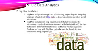  Big Data Analytics
 Big Data Analytics:
 Big Data analytics is the process of collecting, organizing and analyzing
large sets of data (called Big Data) to discover patterns and other useful
information.
 Big Data analytics can help organizations to better understand the
information contained within the data and will also help identify the data
that is most important to the business and future business decisions.
Analysts working with Big Data typically want the knowledge that
comes from analyzing the data.
 