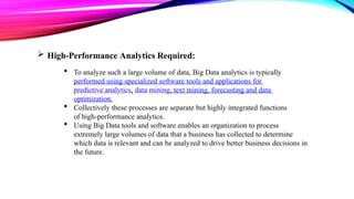  High-Performance Analytics Required:
 To analyze such a large volume of data, Big Data analytics is typically
performed using specialized software tools and applications for
predictive analytics, data mining, text mining, forecasting and data
optimization.
 Collectively these processes are separate but highly integrated functions
of high-performance analytics.
 Using Big Data tools and software enables an organization to process
extremely large volumes of data that a business has collected to determine
which data is relevant and can be analyzed to drive better business decisions in
the future.
 