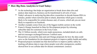  How Big Data Analytics is Used Today:
 As the technology that helps an organization to break down data silos and
analyze data improves, business can be transformed in all sorts of ways.
 Today's advances in analyzing big data allow researchers to decode human DNA in
minutes, predict where terrorists plan to attack, determine which gene is mostly
likely to be responsible for certain diseases and, of course, which ads you are most
likely to respond to on Facebook.
 Another example comes from one of the biggest mobile carriers in the world.
 France's Orange launched its Data for Development project by releasing
subscriber data for customers in the Ivory Coast.
 The 2.5 billion records, which were made anonymous, included details on calls
and text messages exchanged between 5 million users.
 Researchers accessed the data and sent Orange proposals for how the data could
serve as the foundation for development projects to improve public health and safety.
 Proposed projects included one that showed how to improve public safety by
tracking cell phone data to map where people went after emergencies; another
showed how to use cellular data for disease containment. (source)
 