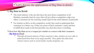 Let’s discuss the applications of Big Data in detail.
1. Big Data in Retail
 The retail industry is the one that faces the most fierce competition of all.
Retailers constantly hunt for ways that will give them a competitive edge over
others. Customers are the real king sounds legit for the retail industry in particular.
 For retailers to thrive in this competitive world, they need to understand their
customers in a better way. If they are aware of their customers’ needs and how
to fulfill those needs in the best possible way, then they know everything.
Check how Big Data act as a weapon for retailers to connect with their customers
– Big Data in Retail.
 Through advanced analysis of their customer’s data, retailers are now able to
understand them from every angle possible. They gather this data from
various sources such as social media, loyalty programs, etc.
 