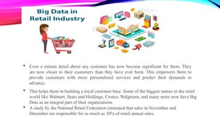  Even a minute detail about any customer has now become significant for them. They
are now closer to their customers than they have ever been. This empowers them to
provide customers with more personalized services and predict their demands in
advance.
 This helps them in building a loyal customer base. Some of the biggest names in the retail
world like Walmart, Sears and Holdings, Costco, Walgreens, and many more now have Big
Data as an integral part of their organizations.
 A study by the National Retail Federation estimated that sales in November and
December are responsible for as much as 30% of retail annual sales.
 