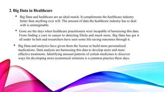 2. Big Data in Healthcare
 Big Data and healthcare are an ideal match. It complements the healthcare industry
better than anything ever will. The amount of data the healthcare industry has to deal
with is unimaginable.
 Gone are the days when healthcare practitioners were incapable of harnessing this data.
From finding a cure to cancer to detecting Ebola and much more, Big Data has got it
all under its belt and researchers have seen some life-saving outcomes through it.
 Big Data and analytics have given them the license to build more personalized
medications. Data analysts are harnessing this data to develop more and more
effective treatments. Identifying unusual patterns of certain medicines to discover
ways for developing more economical solutions is a common practice these days.
 
