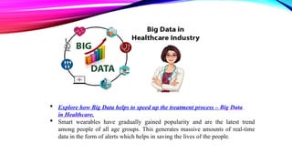  Explore how Big Data helps to speed up the treatment process – Big Data
in Healthcare.
 Smart wearables have gradually gained popularity and are the latest trend
among people of all age groups. This generates massive amounts of real-time
data in the form of alerts which helps in saving the lives of the people.
 