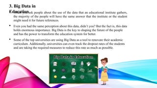 3. Big Data in
Education
 When you ask people about the use of the data that an educational institute gathers,
the majority of the people will have the same answer that the institute or the student
might need it for future references.
 Even you had the same perception about this data, didn’t you? But the fact is, this data
holds enormous importance. Big Data is the key to shaping the future of the people
and has the power to transform the education system for better.
 Some of the top universities are using Big Data as a tool to renovate their academic
curriculum. Additionally, universities can even track the dropout rates of the students
and are taking the required measures to reduce this rate as much as possible.
 