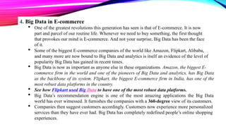 4. Big Data in E-commerce
 One of the greatest revolutions this generation has seen is that of E-commerce. It is now
part and parcel of our routine life. Whenever we need to buy something, the first thought
that provokes our mind is E-commerce. And not your surprise, Big Data has been the face
of it.
 Some of the biggest E-commerce companies of the world like Amazon, Flipkart, Alibaba,
and many more are now bound to Big Data and analytics is itself an evidence of the level of
popularity Big Data has gained in recent times.
 Big Data is now as important as anyone else in these organizations. Amazon, the biggest E-
commerce firm in the world and one of the pioneers of Big Data and analytics, has Big Data
as the backbone of its system. Flipkart, the biggest E-commerce firm in India, has one of the
most robust data platforms in the country.
 See how Flipkart used Big Data to have one of the most robust data platforms.
 Big Data’s recommendation engine is one of the most amazing applications the Big Data
world has ever witnessed. It furnishes the companies with a 360-degree view of its customers.
 Companies then suggest customers accordingly. Customers now experience more personalized
services than they have ever had. Big Data has completely redefined people’s online shopping
experiences.
 