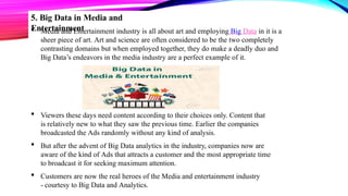 5. Big Data in Media and
Entertainment
 Media and Entertainment industry is all about art and employing Big Data in it is a
sheer piece of art. Art and science are often considered to be the two completely
contrasting domains but when employed together, they do make a deadly duo and
Big Data’s endeavors in the media industry are a perfect example of it.
 Viewers these days need content according to their choices only. Content that
is relatively new to what they saw the previous time. Earlier the companies
broadcasted the Ads randomly without any kind of analysis.
 But after the advent of Big Data analytics in the industry, companies now are
aware of the kind of Ads that attracts a customer and the most appropriate time
to broadcast it for seeking maximum attention.
 Customers are now the real heroes of the Media and entertainment industry
- courtesy to Big Data and Analytics.
 