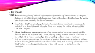6. Big Data in
Finance
 The functioning of any financial organization depends heavily on its data and to safeguard
that data is one of the toughest challenges any financial firm faces. Data has been the second
most important commodity for them after money.
 Even before Big Data gained popularity, the finance industry was already conquering the
technical field. In addition to it, financial firms were among the earliest adopters of Big
Data and Analytics.
 Digital banking and payments are two of the most trending buzzwords around and Big
data has been at the heart of it. Big Data is bossing the key areas of financial firms such as
fraud detection, risk analysis, algorithmic trading, and customer contentment.
 This has brought much-needed fluency in their systems. They are now empowered to focus
more on providing better services to their customers rather than focussing on security issues.
Big Data has now enhanced the financial system with answers to its hardest of the
challenges.
 