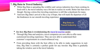 7. Big Data in Travel Industry
 While Big Data is spreading like wildfire and various industries have been cooking its
food with it, the travel industry was a bit late to realize its worth. Better late than never
though. Having a stress-free traveling experience is still like a daydream for many.
 And now Big Data’s arrival is like a ray of hope, that will mark the departure of all
the hindrances in our smooth traveling experience.
 See how Big Data is revolutionizing the travel & tourism sector.
 Through Big Data and analytics, travel companies are now able to offer more
customized traveling experience. They are now able to understand their
customer’s requirements in a much-enhanced way.
 From providing them with the best offers to be able to make suggestions in real-
time, Big Data is certainly a perfect guide for any traveler. Big Data is gradually
taking the window seat in the travel industry.
 