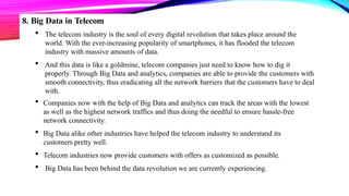 8. Big Data in Telecom
 The telecom industry is the soul of every digital revolution that takes place around the
world. With the ever-increasing popularity of smartphones, it has flooded the telecom
industry with massive amounts of data.
 And this data is like a goldmine, telecom companies just need to know how to dig it
properly. Through Big Data and analytics, companies are able to provide the customers with
smooth connectivity, thus eradicating all the network barriers that the customers have to deal
with.
 Companies now with the help of Big Data and analytics can track the areas with the lowest
as well as the highest network traffics and thus doing the needful to ensure hassle-free
network connectivity.
 Big Data alike other industries have helped the telecom industry to understand its
customers pretty well.
 Telecom industries now provide customers with offers as customized as possible.
 Big Data has been behind the data revolution we are currently experiencing.
 