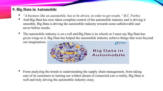 9. Big Data in Automobile
 “A business like an automobile, has to be driven, in order to get results.” B.C. Forbes
 And Big Data has now taken complete control of the automobile industry and is driving it
smoothly. Big Data is driving the automobile industry towards some unbelievable and
never before results.
 The automobile industry is on a roll and Big Data is its wheels or I must say Big Data has
given wings to it. Big Data has helped the automobile industry achieve things that were beyond
our imaginations
 From analyzing the trends to understanding the supply chain management, from taking
care of its customers to turning our wildest dream of connected cars a reality, Big Data is
well and truly driving the automobile industry crazy.
 