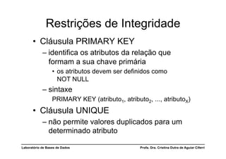 Restrições de Integridade
      •  Cláusula PRIMARY KEY
            –  identifica os atributos da relação que
               formam a sua chave primária
                  •  os atributos devem ser definidos como
                     NOT NULL
            –  sintaxe
                  PRIMARY KEY (atributo1, atributo2, ..., atributoX)
      •  Cláusula UNIQUE
            –  não permite valores duplicados para um
               determinado atributo

Laboratório de Bases de Dados                    Profa. Dra. Cristina Dutra de Aguiar Ciferri
 