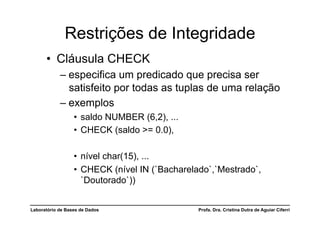 Restrições de Integridade
      •  Cláusula CHECK
            –  especifica um predicado que precisa ser
               satisfeito por todas as tuplas de uma relação
            –  exemplos
                  •  saldo NUMBER (6,2), ...
                  •  CHECK (saldo >= 0.0),

                  •  nível char(15), ...
                  •  CHECK (nível IN (`Bacharelado`,`Mestrado`,
                     `Doutorado`))


Laboratório de Bases de Dados                  Profa. Dra. Cristina Dutra de Aguiar Ciferri
 