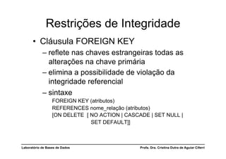 Restrições de Integridade
      •  Cláusula FOREIGN KEY
            –  reflete nas chaves estrangeiras todas as
               alterações na chave primária
            –  elimina a possibilidade de violação da
               integridade referencial
            –  sintaxe
                  FOREIGN KEY (atributos)
                  REFERENCES nome_relação (atributos)
                  [ON DELETE [ NO ACTION | CASCADE | SET NULL |
                               SET DEFAULT]]



Laboratório de Bases de Dados                   Profa. Dra. Cristina Dutra de Aguiar Ciferri
 