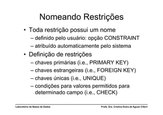 Nomeando Restrições
      •  Toda restrição possui um nome
            –  definido pelo usuário: opção CONSTRAINT
            –  atribuído automaticamente pelo sistema
      •  Definição de restrições
            –  chaves primárias (i.e., PRIMARY KEY)
            –  chaves estrangeiras (i.e., FOREIGN KEY)
            –  chaves únicas (i.e., UNIQUE)
            –  condições para valores permitidos para
               determinado campo (i.e., CHECK)

Laboratório de Bases de Dados           Profa. Dra. Cristina Dutra de Aguiar Ciferri
 