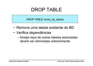 DROP TABLE
                         DROP TABLE nome_da_tabela;


      •  Remove uma tabela existente do BD
      •  Verifica dependências
            –  foreign keys de outras tabelas associadas
               devem ser eliminadas anteriormente




Laboratório de Bases de Dados                 Profa. Dra. Cristina Dutra de Aguiar Ciferri
 