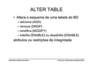 ALTER TABLE
      •  Altera o esquema de uma tabela do BD
            –  adiciona (ADD)
            –  remove (DROP)
            –  modifica (MODIFY)
            –  habilita (ENABLE) ou desabilita (DISABLE)
      atributos ou restrições de integridade




Laboratório de Bases de Dados            Profa. Dra. Cristina Dutra de Aguiar Ciferri
 