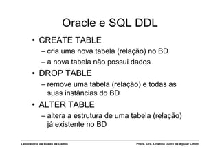 Oracle e SQL DDL
      •  CREATE TABLE
            –  cria uma nova tabela (relação) no BD
            –  a nova tabela não possui dados
      •  DROP TABLE
            –  remove uma tabela (relação) e todas as
               suas instâncias do BD
      •  ALTER TABLE
            –  altera a estrutura de uma tabela (relação)
               já existente no BD

Laboratório de Bases de Dados             Profa. Dra. Cristina Dutra de Aguiar Ciferri
 