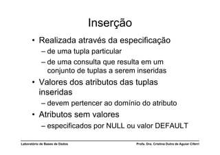 Inserção
      •  Realizada através da especificação
            –  de uma tupla particular
            –  de uma consulta que resulta em um
               conjunto de tuplas a serem inseridas
      •  Valores dos atributos das tuplas
         inseridas
            –  devem pertencer ao domínio do atributo
      •  Atributos sem valores
            –  especificados por NULL ou valor DEFAULT

Laboratório de Bases de Dados              Profa. Dra. Cristina Dutra de Aguiar Ciferri
 