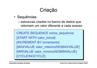 Criação
      •  Sequências
            –  estruturas criadas no banco de dados que
               retornam um valor diferente a cada acesso

          CREATE SEQUENCE nome_sequência
          [START WITH valor_inicial]
          [INCREMENT BY incremento]
          [MAXVALUE valor_máximo/NOMAXVALUE]
          [MINVALUE valor_mínimo/NOMINVALUE]
          [CYCLE/NOCYCLE]

Laboratório de Bases de Dados             Profa. Dra. Cristina Dutra de Aguiar Ciferri
 