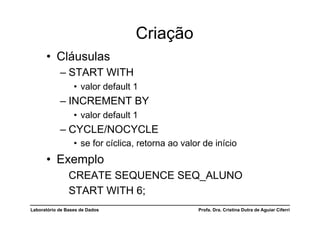 Criação
      •  Cláusulas
            –  START WITH
                  •  valor default 1
            –  INCREMENT BY
                  •  valor default 1
            –  CYCLE/NOCYCLE
                  •  se for cíclica, retorna ao valor de início
      •  Exemplo
                CREATE SEQUENCE SEQ_ALUNO
                START WITH 6;
Laboratório de Bases de Dados                       Profa. Dra. Cristina Dutra de Aguiar Ciferri
 