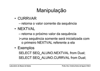 Manipulação
      •  CURRVAR
            –  retorna o valor corrente da sequência
      •  NEXTVAL
            –  retorna o próximo valor da sequência
             uma sequência somente será inicializada com
               o primeiro NEXTVAL referente a ela
      •  Exemplos
            SELECT SEQ_ALUNO.NEXTVAL from Dual;
            SELECT SEQ_ALUNO.CURRVAL from Dual;

Laboratório de Bases de Dados            Profa. Dra. Cristina Dutra de Aguiar Ciferri
 