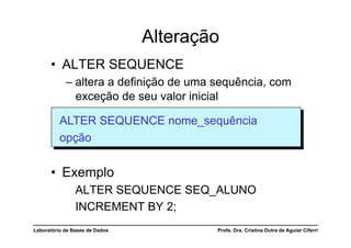Alteração
      •  ALTER SEQUENCE
            –  altera a definição de uma sequência, com
               exceção de seu valor inicial

          ALTER SEQUENCE nome_sequência
          opção


      •  Exemplo
                ALTER SEQUENCE SEQ_ALUNO
                INCREMENT BY 2;
Laboratório de Bases de Dados           Profa. Dra. Cristina Dutra de Aguiar Ciferri
 