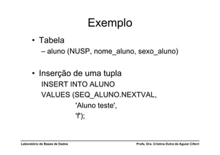 Exemplo
      •  Tabela
            –  aluno (NUSP, nome_aluno, sexo_aluno)


      •  Inserção de uma tupla
            INSERT INTO ALUNO
            VALUES (SEQ_ALUNO.NEXTVAL,
                     'Aluno teste',
                     'f');


Laboratório de Bases de Dados             Profa. Dra. Cristina Dutra de Aguiar Ciferri
 