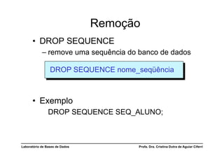 Remoção
      •  DROP SEQUENCE
            –  remove uma sequência do banco de dados

                 DROP SEQUENCE nome_seqüência



      •  Exemplo
                DROP SEQUENCE SEQ_ALUNO;



Laboratório de Bases de Dados         Profa. Dra. Cristina Dutra de Aguiar Ciferri
 