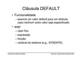 Cláusula DEFAULT
      •  Funcionalidade
            –  associa um valor default para um atributo,
               caso nenhum outro valor seja especificado
      •  expr
            –  valor fixo
            –  expressão
            –  função
            –  variável do sistema (e.g., SYSDATE)


Laboratório de Bases de Dados            Profa. Dra. Cristina Dutra de Aguiar Ciferri
 