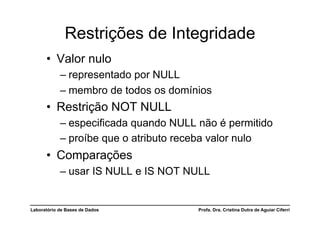 Restrições de Integridade
      •  Valor nulo
            –  representado por NULL
            –  membro de todos os domínios
      •  Restrição NOT NULL
            –  especificada quando NULL não é permitido
            –  proíbe que o atributo receba valor nulo
      •  Comparações
            –  usar IS NULL e IS NOT NULL


Laboratório de Bases de Dados          Profa. Dra. Cristina Dutra de Aguiar Ciferri
 