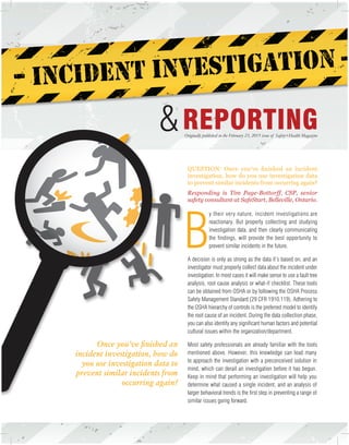 Originally published in the February 23, 2015 issue of Safety+Health Magazine
&
Once you’ve finished an
incident investigation, how do
you use investigation data to
prevent similar incidents from
occurring again?
B
y their very nature, incident investigations are
reactionary. But properly collecting and studying
investigation data, and then clearly communicating
the findings, will provide the best opportunity to
prevent similar incidents in the future.
A decision is only as strong as the data it’s based on, and an
investigator must properly collect data about the incident under
investigation. In most cases it will make sense to use a fault tree
analysis, root cause analysis or what-if checklist. These tools
can be obtained from OSHA or by following the OSHA Process
Safety Management Standard (29 CFR 1910.119). Adhering to
the OSHA hierarchy of controls is the preferred model to identify
the root cause of an incident. During the data collection phase,
you can also identify any significant human factors and potential
cultural issues within the organization/department.
Most safety professionals are already familiar with the tools
mentioned above. However, this knowledge can lead many
to approach the investigation with a preconceived solution in
mind, which can derail an investigation before it has begun.
Keep in mind that performing an investigation will help you
determine what caused a single incident, and an analysis of
larger behavioral trends is the first step in preventing a range of
similar issues going forward.
QUESTION: Once you’ve finished an incident
investigation, how do you use investigation data
to prevent similar incidents from occurring again?
Responding is Tim Page-Bottorff, CSP, senior
safety consultant at SafeStart, Belleville, Ontario.
 