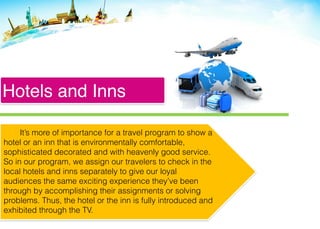Hotels and Inns
It’s more of importance for a travel program to show a
hotel or an inn that is environmentally comfortable,
sophisticated decorated and with heavenly good service.
So in our program, we assign our travelers to check in the
local hotels and inns separately to give our loyal
audiences the same exciting experience they’ve been
through by accomplishing their assignments or solving
problems. Thus, the hotel or the inn is fully introduced and
exhibited through the TV.
 