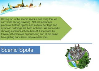 Scenic Spots
Having fun in the scenic spots is one thing that we
can’t miss during traveling. Natural landscape,
places of historic figures and cultural heritage and
symbolic buildings are both included. We succeed in
showing audiences those beautiful sceneries by
travelers themselves experiencing and at the same
time getting our clients’ requirements met.
 