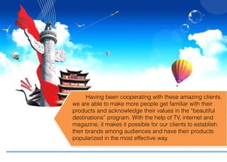 Having been cooperating with these amazing clients,
we are able to make more people get familiar with their
products and acknowledge their values in the “beautiful
destinations” program. With the help of TV, internet and
magazine, it makes it possible for our clients to establish
their brands among audiences and have their products
popularized in the most effective way.
 