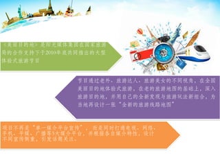 《美丽目的地》是阳光媒体集团在国家旅游
局的合作支持下于2010年底共同推出的大型
体验式旅游节目
项目不再是“单一媒介平台宣传”， 而是同时打通电视、网络、
手机、平媒、广播等5大媒介平台，并根据各自媒介特性，设计
不同宣传侧重，引发话题关注。
节目通过老外、旅游达人、旅游美女的不同视角，在全国
美丽目的地体验式旅游，在老的旅游地图的基础上，深入
旅游目的地，并用自己的全新发现与旅游玩法新组合，为
当地再设计一张“全新的旅游线路地图”
 