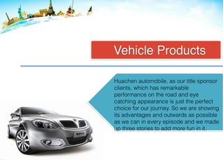 Vehicle Products
Huachen automobile, as our title sponsor
clients, which has remarkable
performance on the road and eye
catching appearance is just the perfect
choice for our journey. So we are showing
its advantages and outwards as possible
as we can in every episode and we made
up three stories to add more fun in it.
 