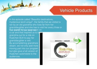 Vehicle Products
In the episode called “Beautiful destinations,
mysterious land LongJi”, the family that we visited is
ran by an old grandma who lives far from her
granddaughter and she has to visit her every three or
four month. To our surprise,
By accomplishing grandma’s
dream, we not only add more
moving part into our program
but also give a full version of
HuaChen automobile to the
audiences.
that grandma has never been on
a car and that inspired us to take
grandma out for a ride on
HuaChen SUV to pay her
granddaughter a visit.
 